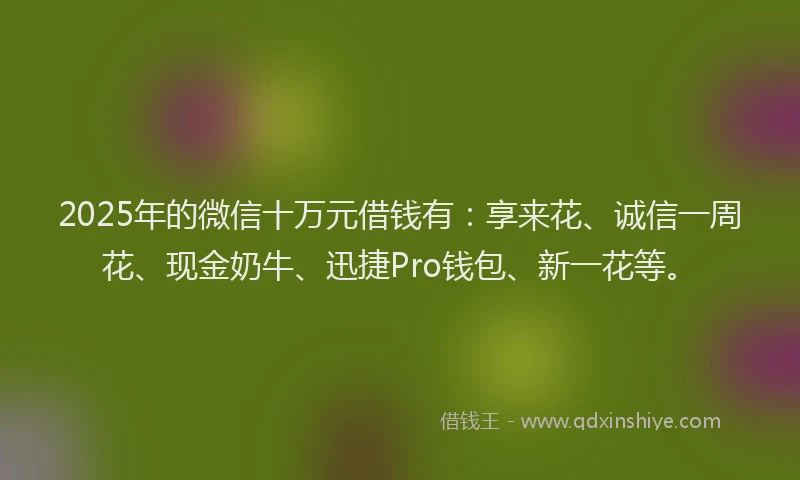 2025年的微信十万元借钱有：享来花、诚信一周花、现金奶牛、迅捷Pro钱包、新一花等。