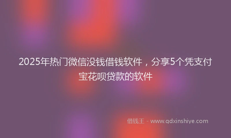 2025年热门微信没钱借钱软件，分享5个凭支付宝花呗贷款的软件