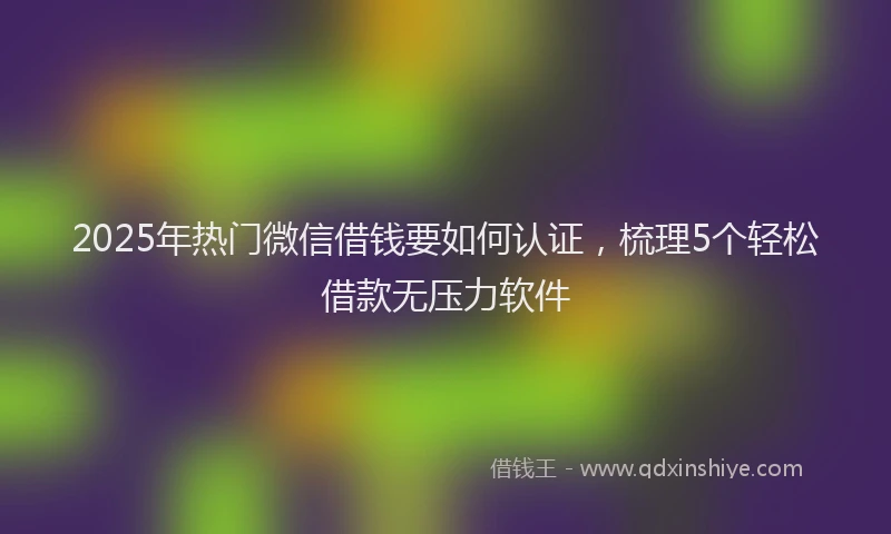 2025年热门微信借钱要如何认证，梳理5个轻松借款无压力软件