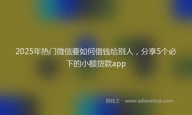 2025年热门微信要如何借钱给别人，分享5个必下的小额贷款app