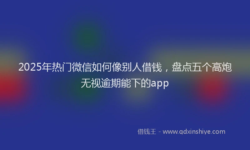 2025年热门微信如何像别人借钱，盘点五个高炮无视逾期能下的app