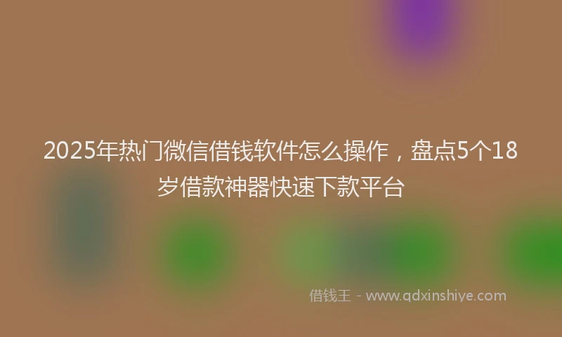 2025年热门微信借钱软件怎么操作，盘点5个18岁借款神器快速下款平台