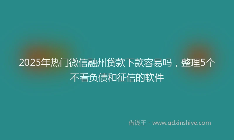2025年热门微信融州贷款下款容易吗，整理5个不看负债和征信的软件