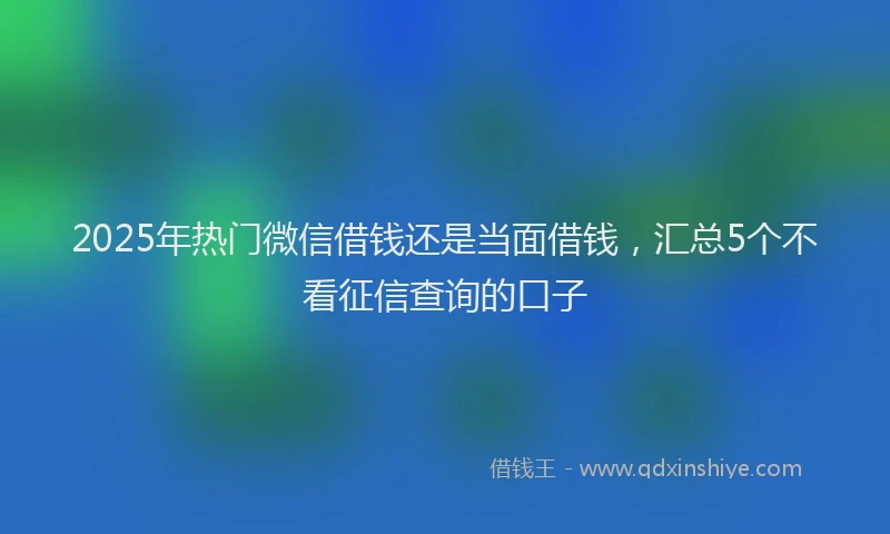 2025年热门微信借钱还是当面借钱，汇总5个不看征信查询的口子