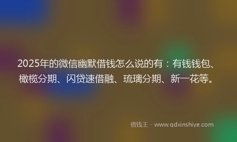 2025年的微信幽默借钱怎么说的有：有钱钱包、橄榄分期、闪贷速借融、琉璃分期、新一花等。