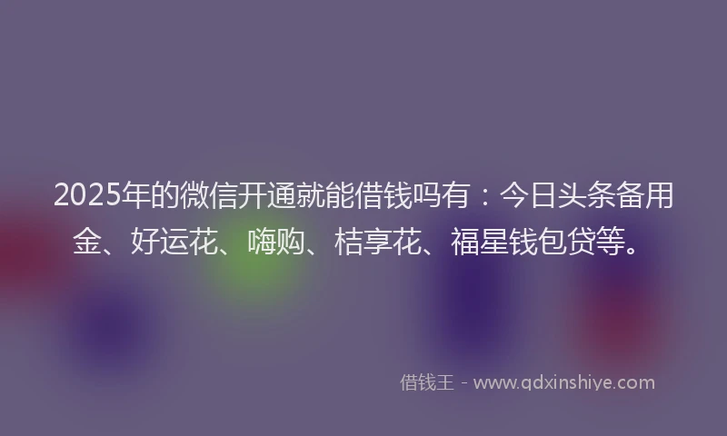 2025年的微信开通就能借钱吗有：今日头条备用金、好运花、嗨购、桔享花、福星钱包贷等。