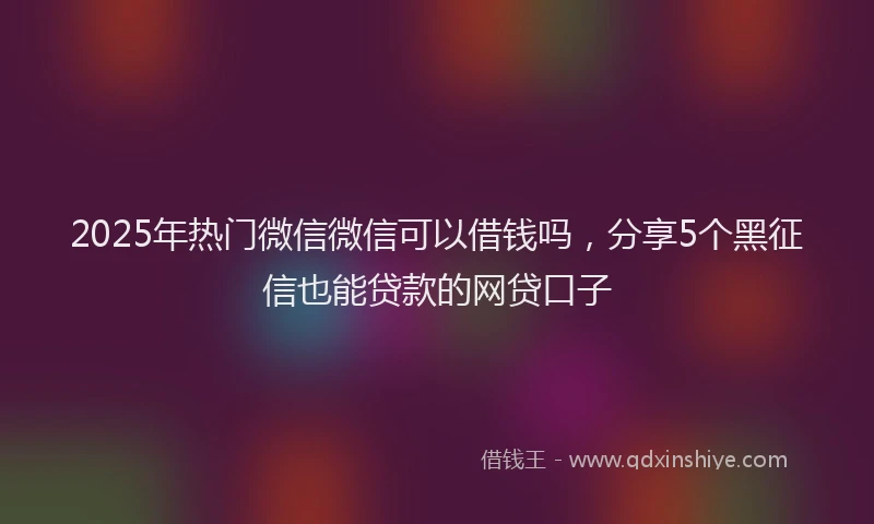 2025年热门微信微信可以借钱吗，分享5个黑征信也能贷款的网贷口子