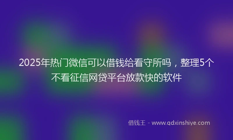 2025年热门微信可以借钱给看守所吗，整理5个不看征信网贷平台放款快的软件