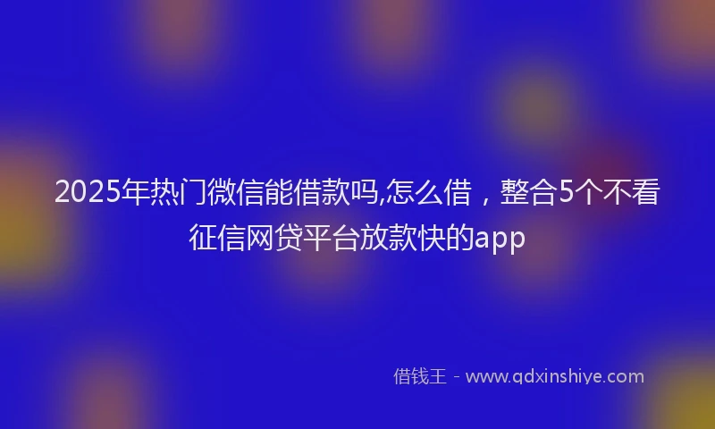2025年热门微信能借款吗,怎么借，整合5个不看征信网贷平台放款快的app