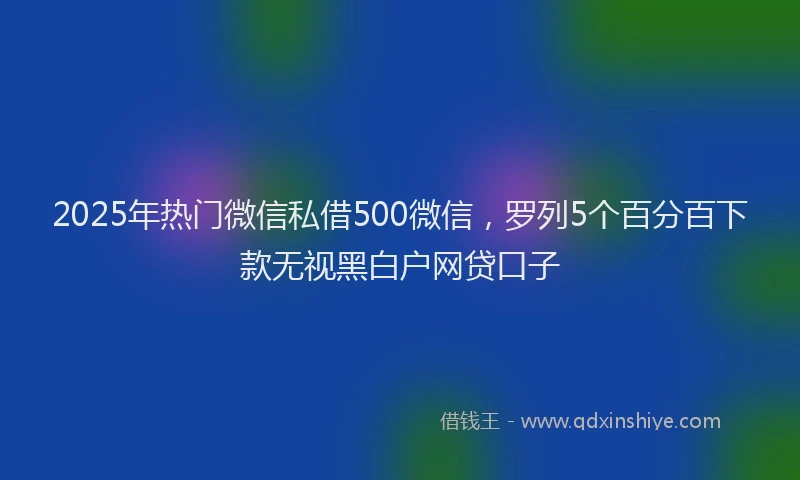 2025年热门微信私借500微信，罗列5个百分百下款无视黑白户网贷口子