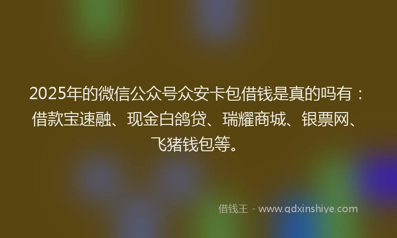 2025年的微信公众号众安卡包借钱是真的吗有：借款宝速融、现金白鸽贷、瑞耀商城、银票网、飞猪钱包等。