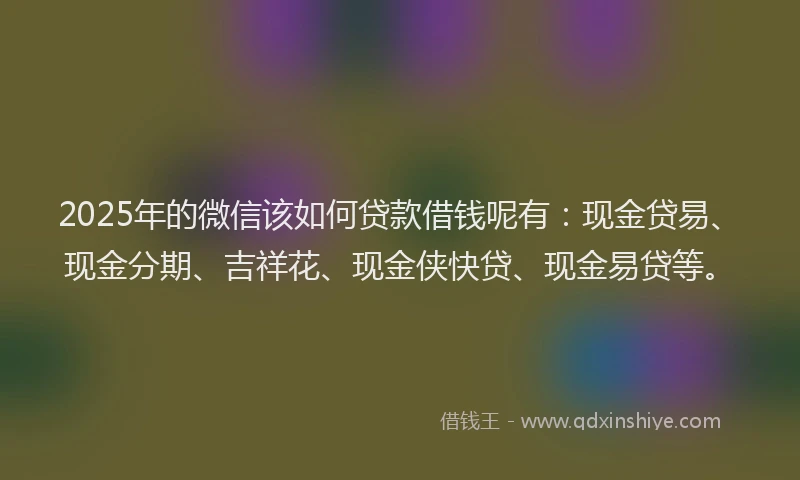 2025年的微信该如何贷款借钱呢有：现金贷易、现金分期、吉祥花、现金侠快贷、现金易贷等。