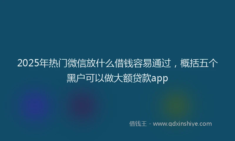 2025年热门微信放什么借钱容易通过，概括五个黑户可以做大额贷款app
