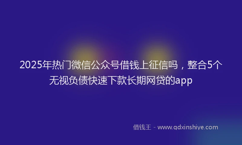 2025年热门微信公众号借钱上征信吗，整合5个无视负债快速下款长期网贷的app