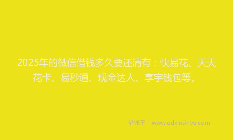 2025年的微信借钱多久要还清有：快易花、天天花卡、易秒通、现金达人、享宇钱包等。