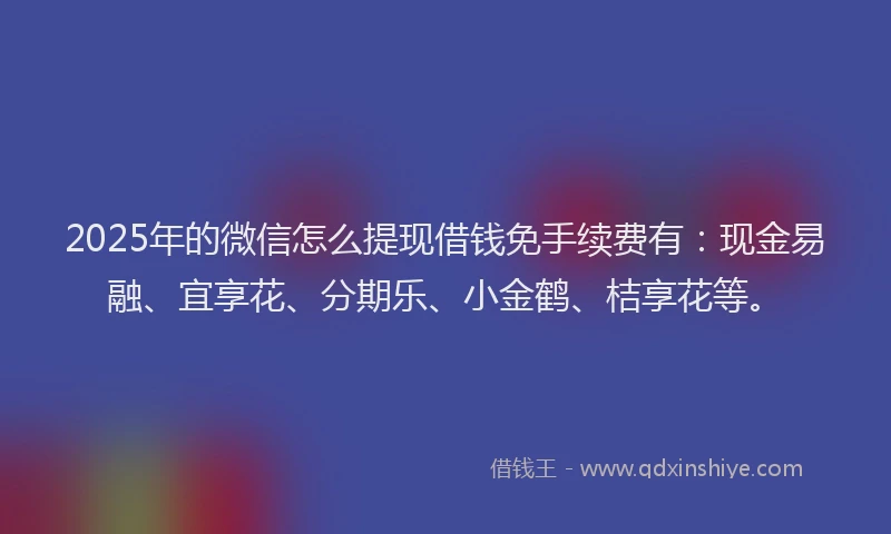 2025年的微信怎么提现借钱免手续费有：现金易融、宜享花、分期乐、小金鹤、桔享花等。