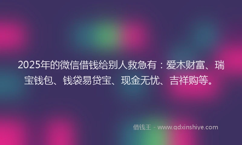 2025年的微信借钱给别人救急有：爱木财富、瑞宝钱包、钱袋易贷宝、现金无忧、吉祥购等。
