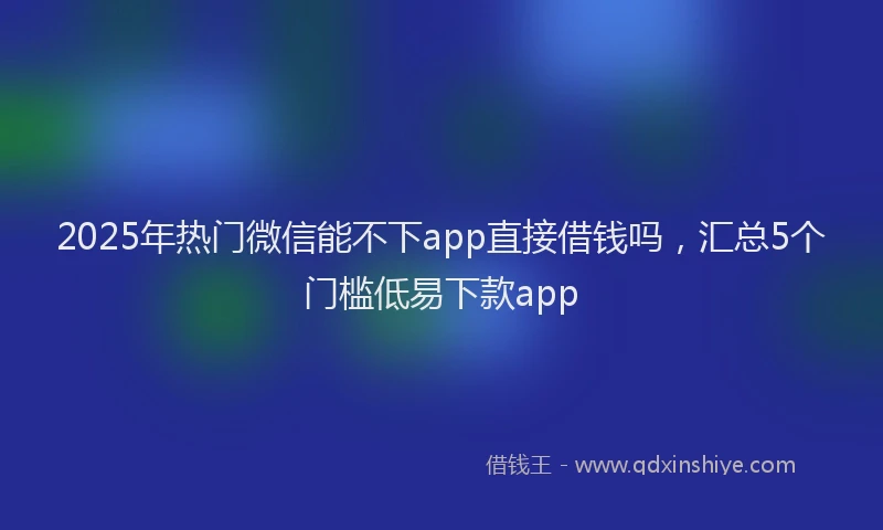 2025年热门微信能不下app直接借钱吗，汇总5个门槛低易下款app