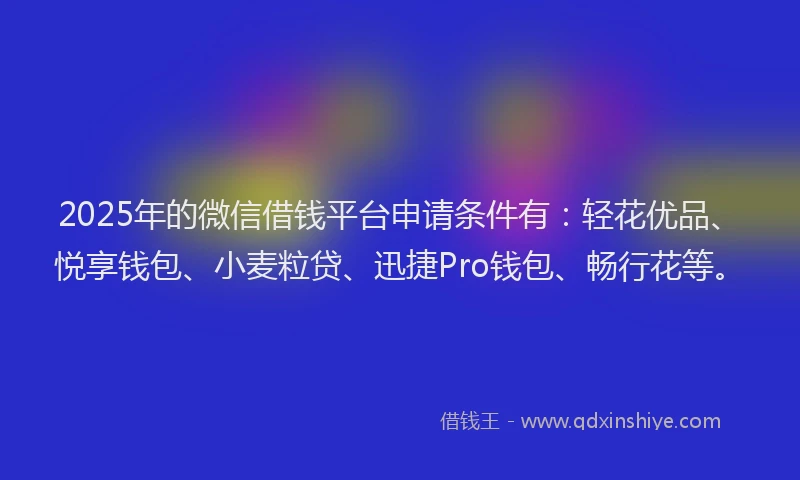 2025年的微信借钱平台申请条件有：轻花优品、悦享钱包、小麦粒贷、迅捷Pro钱包、畅行花等。
