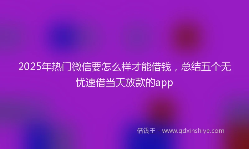 2025年热门微信要怎么样才能借钱，总结五个无忧速借当天放款的app