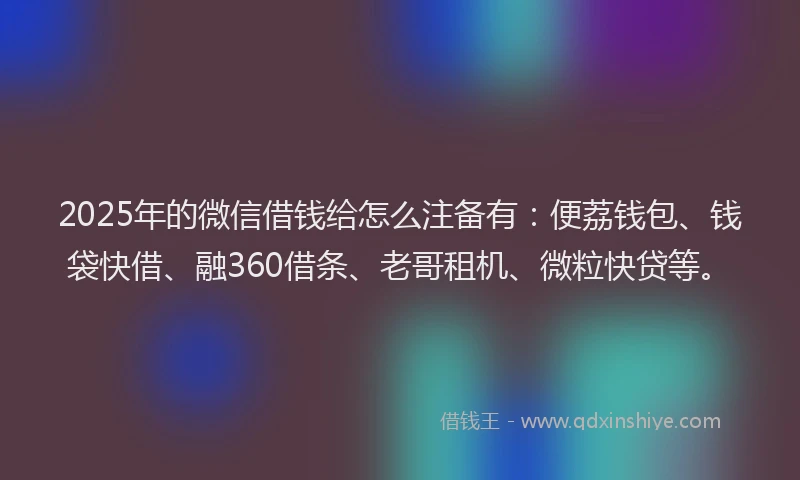 2025年的微信借钱给怎么注备有：便荔钱包、钱袋快借、融360借条、老哥租机、微粒快贷等。