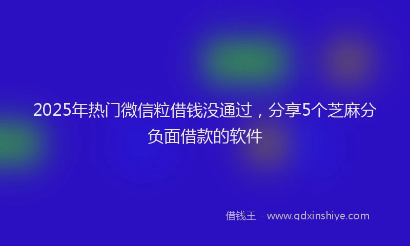 2025年热门微信粒借钱没通过，分享5个芝麻分负面借款的软件