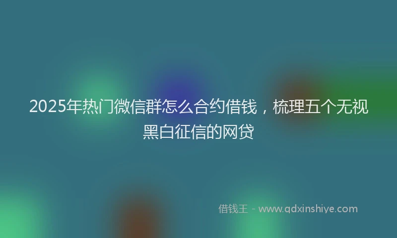 2025年热门微信群怎么合约借钱，梳理五个无视黑白征信的网贷