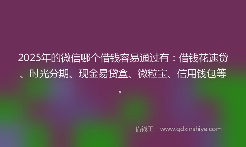 2025年的微信哪个借钱容易通过有：借钱花速贷、时光分期、现金易贷盒、微粒宝、信用钱包等。