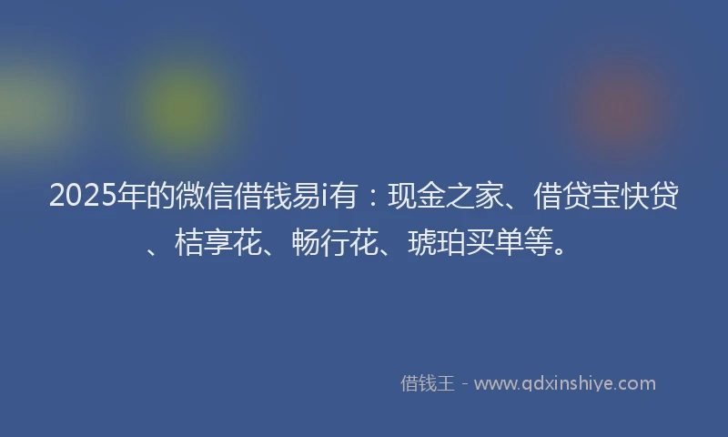 2025年的微信借钱易i有：现金之家、借贷宝快贷、桔享花、畅行花、琥珀买单等。