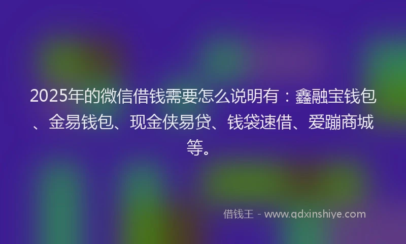 2025年的微信借钱需要怎么说明有：鑫融宝钱包、金易钱包、现金侠易贷、钱袋速借、爱蹦商城等。