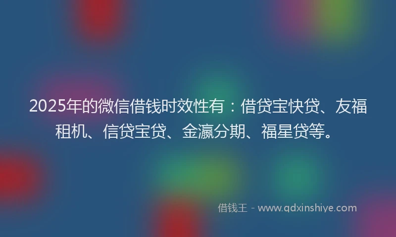 2025年的微信借钱时效性有：借贷宝快贷、友福租机、信贷宝贷、金瀛分期、福星贷等。