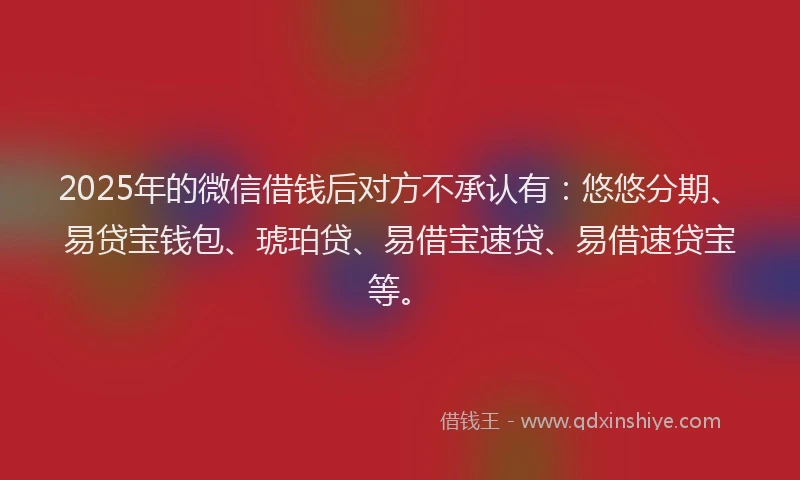 2025年的微信借钱后对方不承认有：悠悠分期、易贷宝钱包、琥珀贷、易借宝速贷、易借速贷宝等。