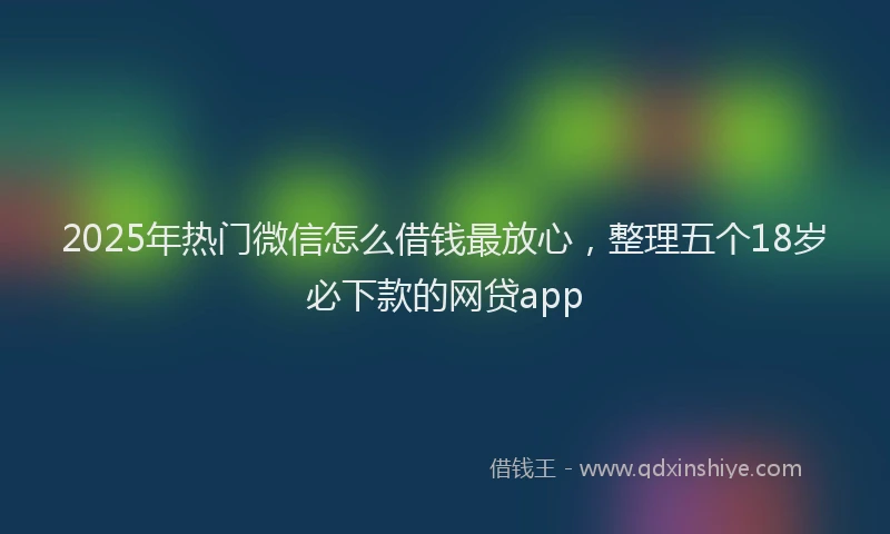 2025年热门微信怎么借钱最放心，整理五个18岁必下款的网贷app