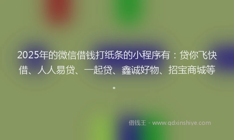2025年的微信借钱打纸条的小程序有：贷你飞快借、人人易贷、一起贷、鑫诚好物、招宝商城等。