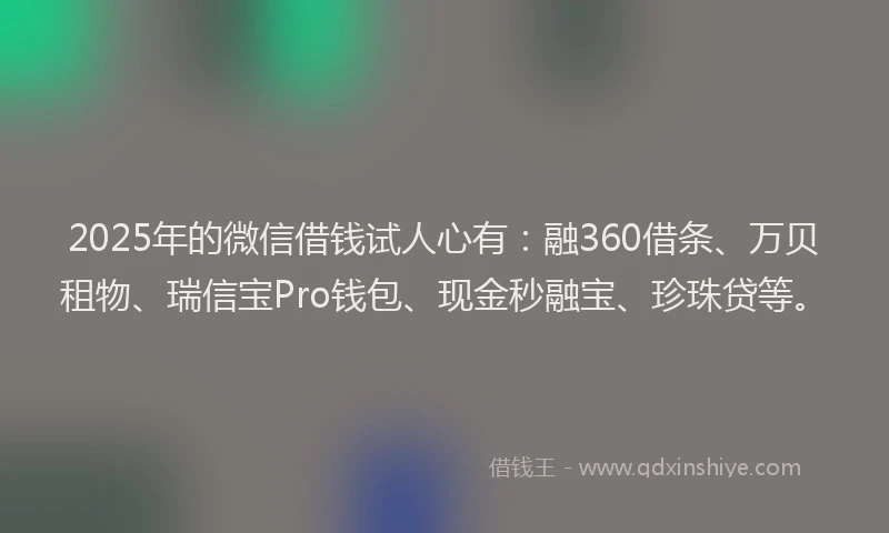 2025年的微信借钱试人心有：融360借条、万贝租物、瑞信宝Pro钱包、现金秒融宝、珍珠贷等。