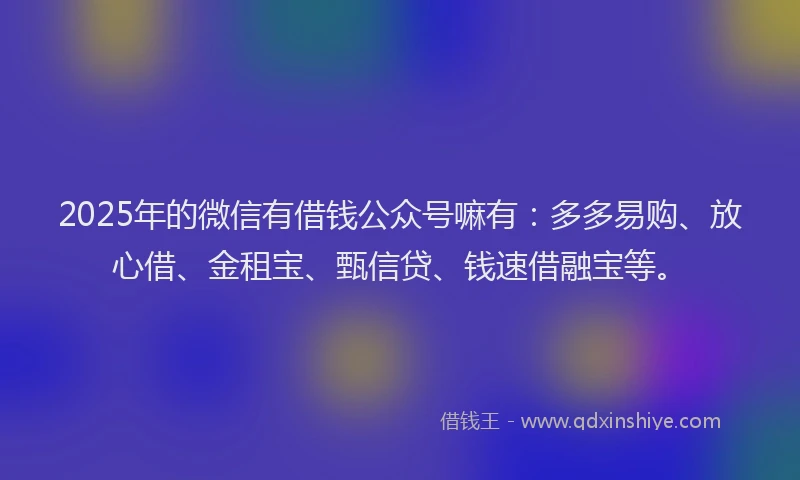 2025年的微信有借钱公众号嘛有：多多易购、放心借、金租宝、甄信贷、钱速借融宝等。
