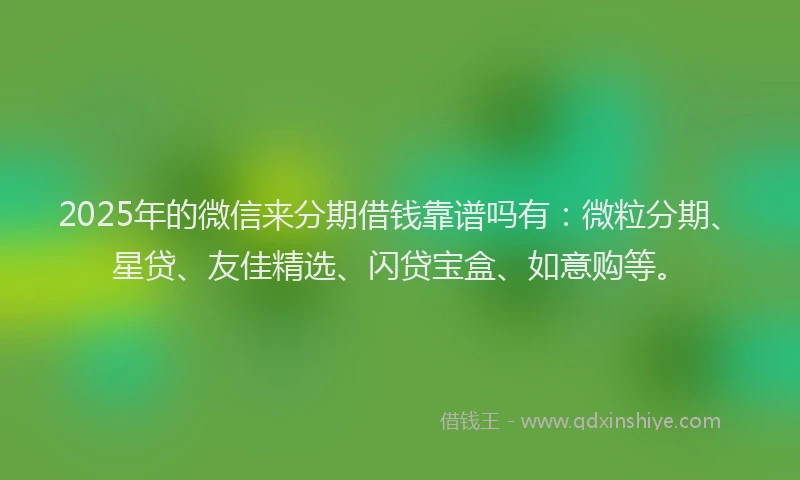 2025年的微信来分期借钱靠谱吗有：微粒分期、星贷、友佳精选、闪贷宝盒、如意购等。