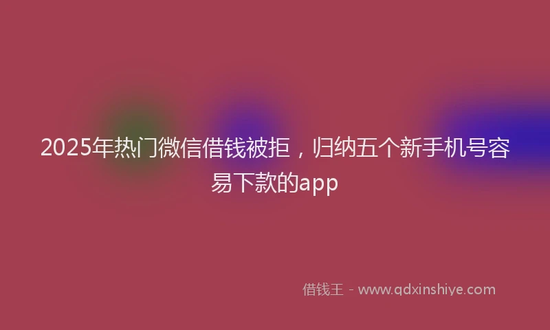 2025年热门微信借钱被拒，归纳五个新手机号容易下款的app