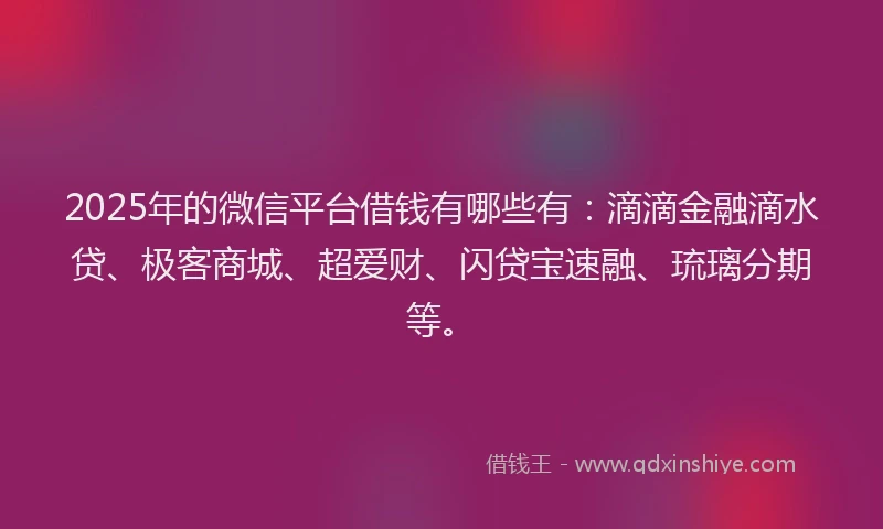 2025年的微信平台借钱有哪些有：滴滴金融滴水贷、极客商城、超爱财、闪贷宝速融、琉璃分期等。