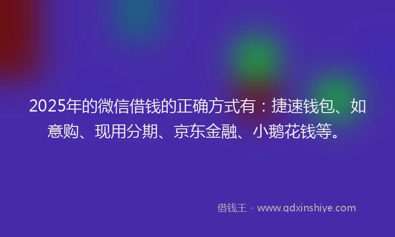 2025年的微信借钱的正确方式有：捷速钱包、如意购、现用分期、京东金融、小鹅花钱等。