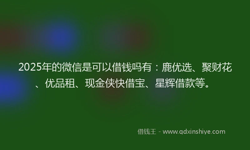 2025年的微信是可以借钱吗有：鹿优选、聚财花、优品租、现金侠快借宝、星辉借款等。
