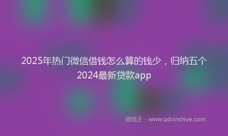 2025年热门微信借钱怎么算的钱少，归纳五个2024最新贷款app