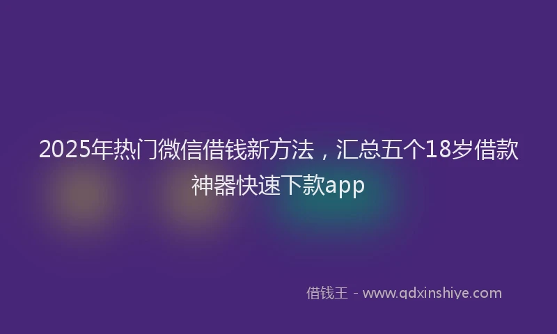 2025年热门微信借钱新方法，汇总五个18岁借款神器快速下款app