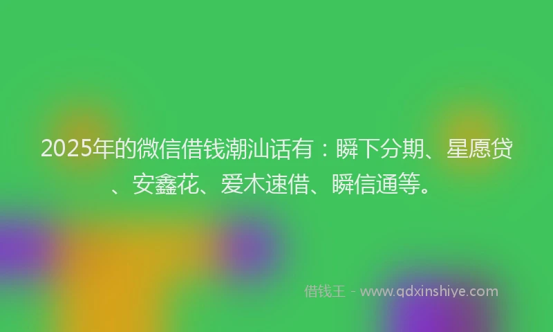 2025年的微信借钱潮汕话有：瞬下分期、星愿贷、安鑫花、爱木速借、瞬信通等。