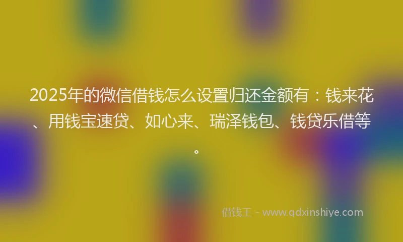 2025年的微信借钱怎么设置归还金额有：钱来花、用钱宝速贷、如心来、瑞泽钱包、钱贷乐借等。