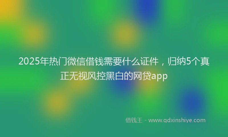 2025年热门微信借钱需要什么证件，归纳5个真正无视风控黑白的网贷app
