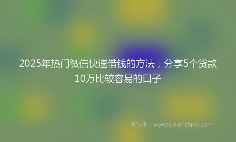 2025年热门微信快速借钱的方法，分享5个贷款10万比较容易的口子