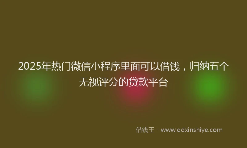 2025年热门微信小程序里面可以借钱，归纳五个无视评分的贷款平台