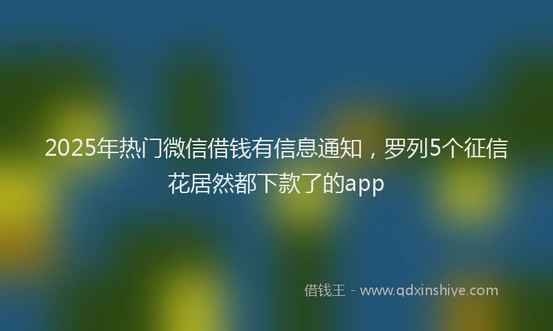 2025年热门微信借钱有信息通知，罗列5个征信花居然都下款了的app