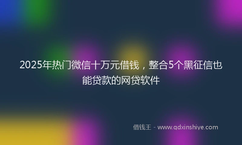 2025年热门微信十万元借钱，整合5个黑征信也能贷款的网贷软件